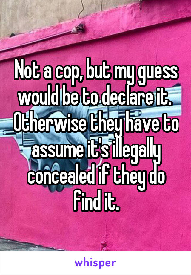 Not a cop, but my guess would be to declare it.  Otherwise they have to assume it's illegally concealed if they do find it.