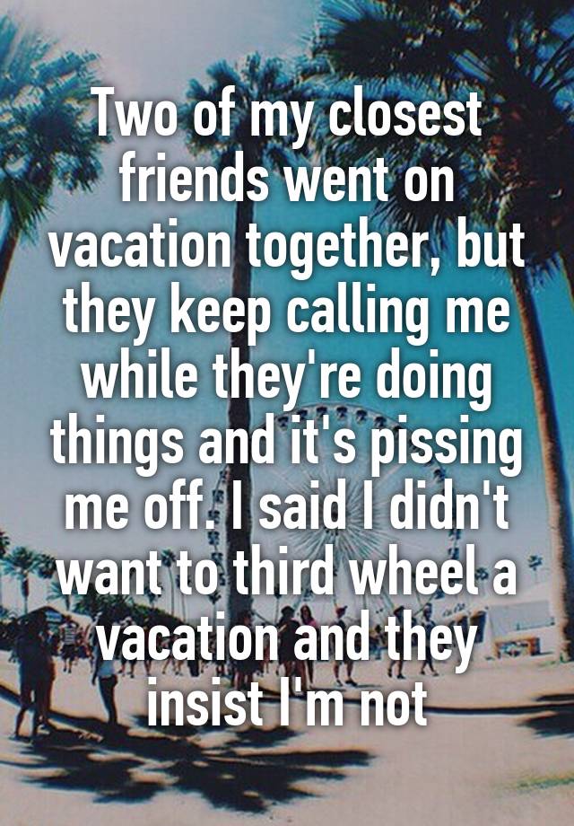 Two of my closest friends went on vacation together, but they keep calling me while they're doing things and it's pissing me off. I said I didn't want to third wheel a vacation and they insist I'm not