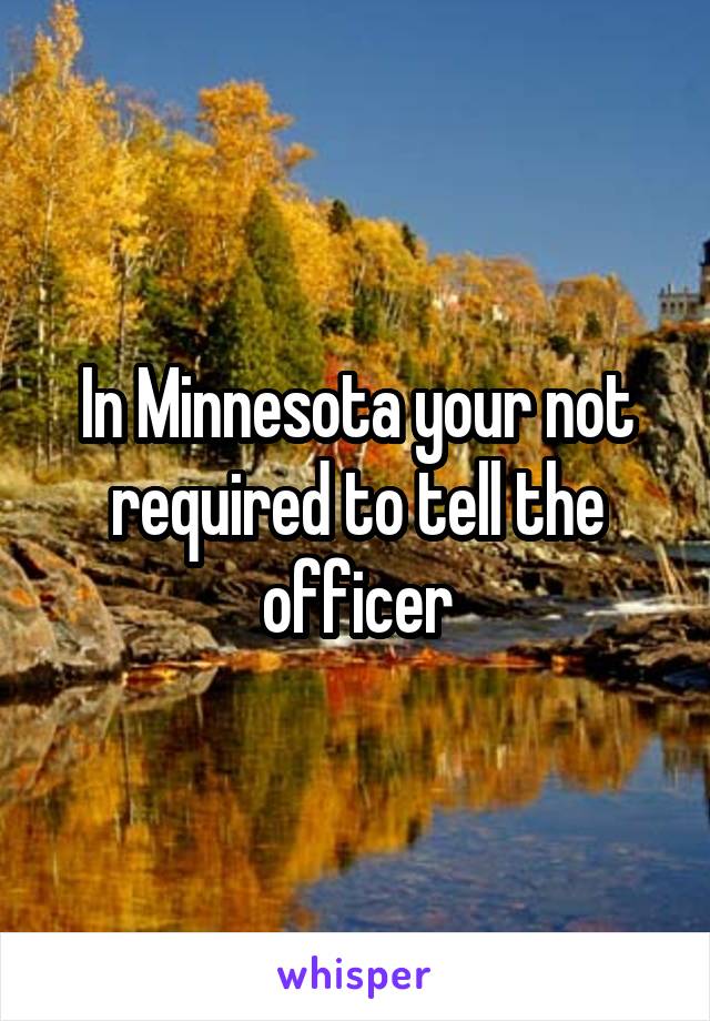 In Minnesota your not required to tell the officer