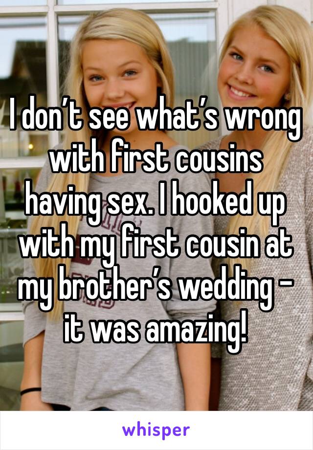 I don’t see what’s wrong with first cousins having sex. I hooked up with my first cousin at my brother’s wedding - it was amazing!