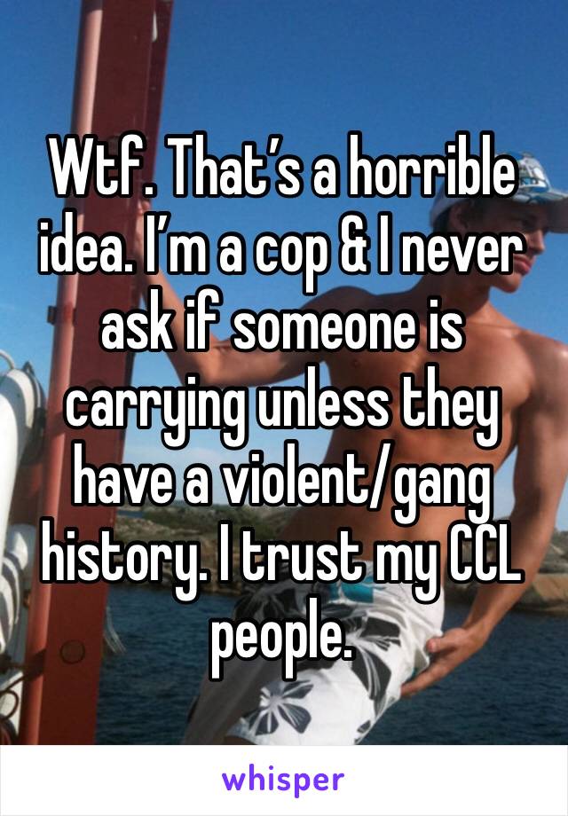 Wtf. That’s a horrible idea. I’m a cop & I never ask if someone is carrying unless they have a violent/gang history. I trust my CCL people.