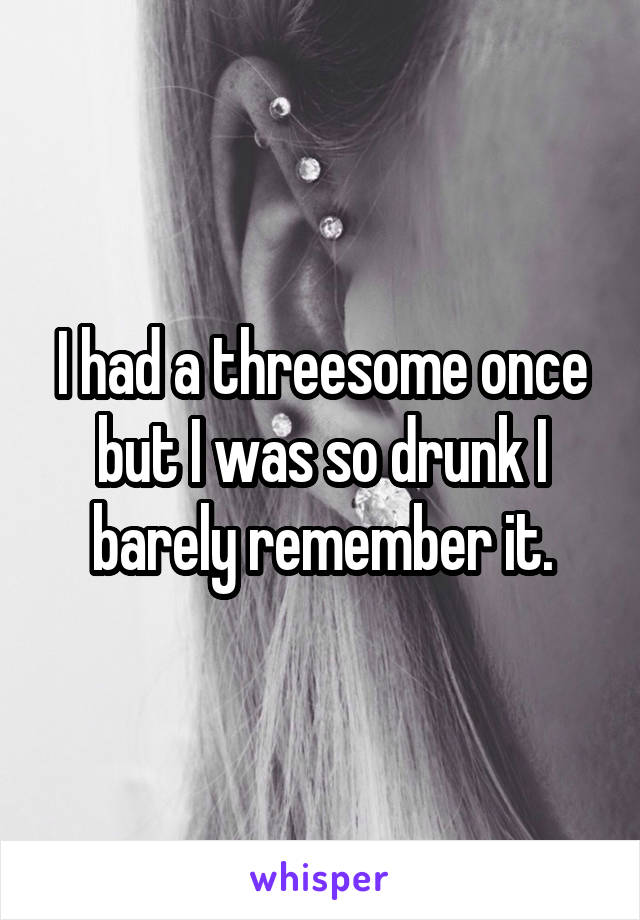 I had a threesome once but I was so drunk I barely remember it.