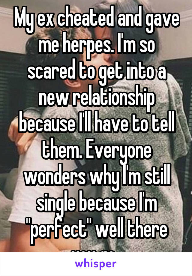 My ex cheated and gave me herpes. I'm so scared to get into a new relationship because I'll have to tell them. Everyone wonders why I'm still single because I'm "perfect" well there you go. 