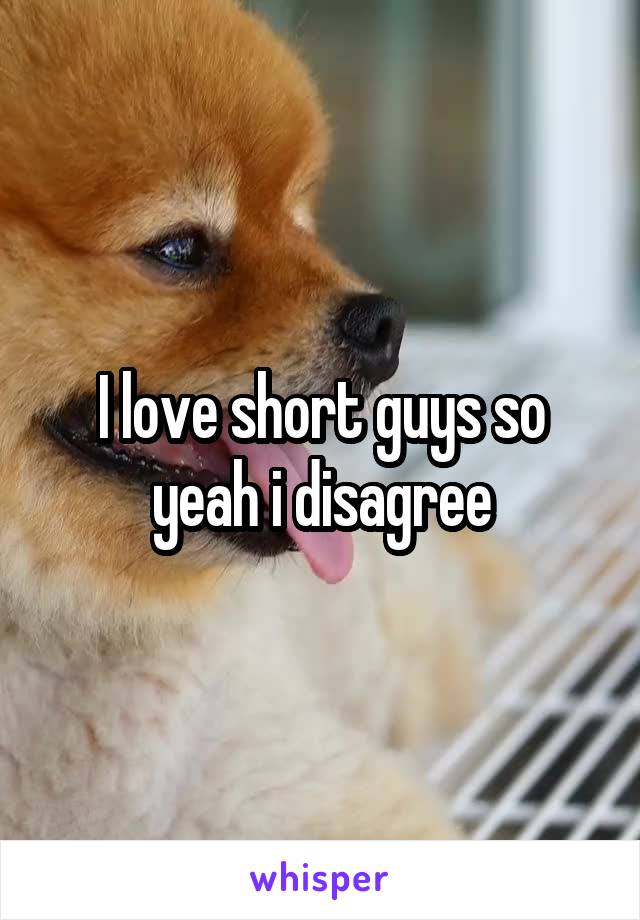 I love short guys so yeah i disagree