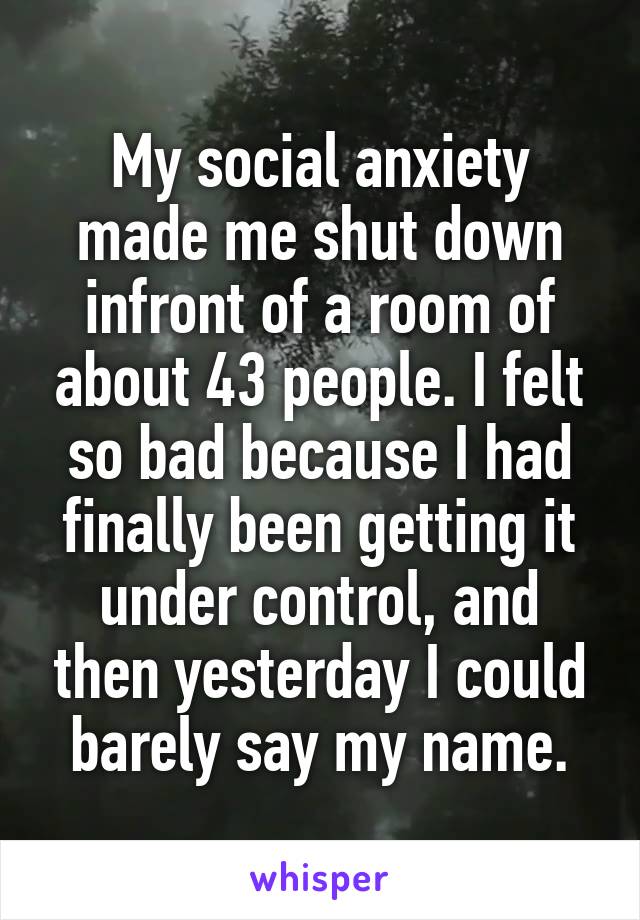 My social anxiety made me shut down infront of a room of about 43 people. I felt so bad because I had finally been getting it under control, and then yesterday I could barely say my name.