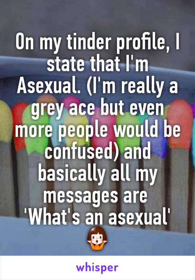 On my tinder profile, I state that I'm Asexual. (I'm really a grey ace but even more people would be confused) and basically all my messages are 
'What's an asexual'
🤷‍♀️