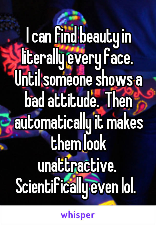 I can find beauty in literally every face.  Until someone shows a bad attitude.  Then automatically it makes them look unattractive.  Scientifically even lol.  