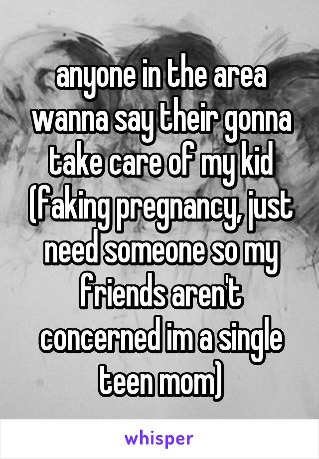 anyone in the area wanna say their gonna take care of my kid (faking pregnancy, just need someone so my friends aren't concerned im a single teen mom)