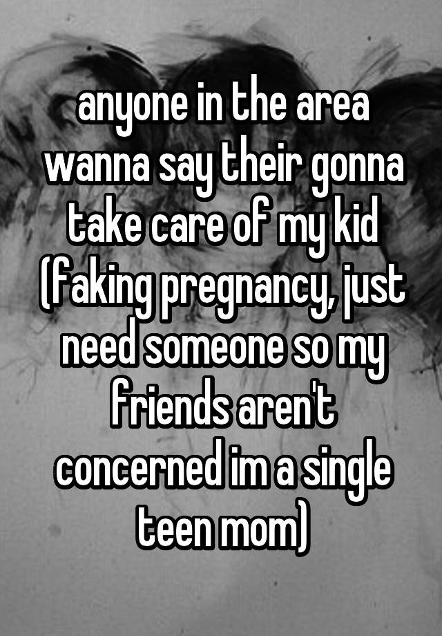 anyone in the area wanna say their gonna take care of my kid (faking pregnancy, just need someone so my friends aren't concerned im a single teen mom)