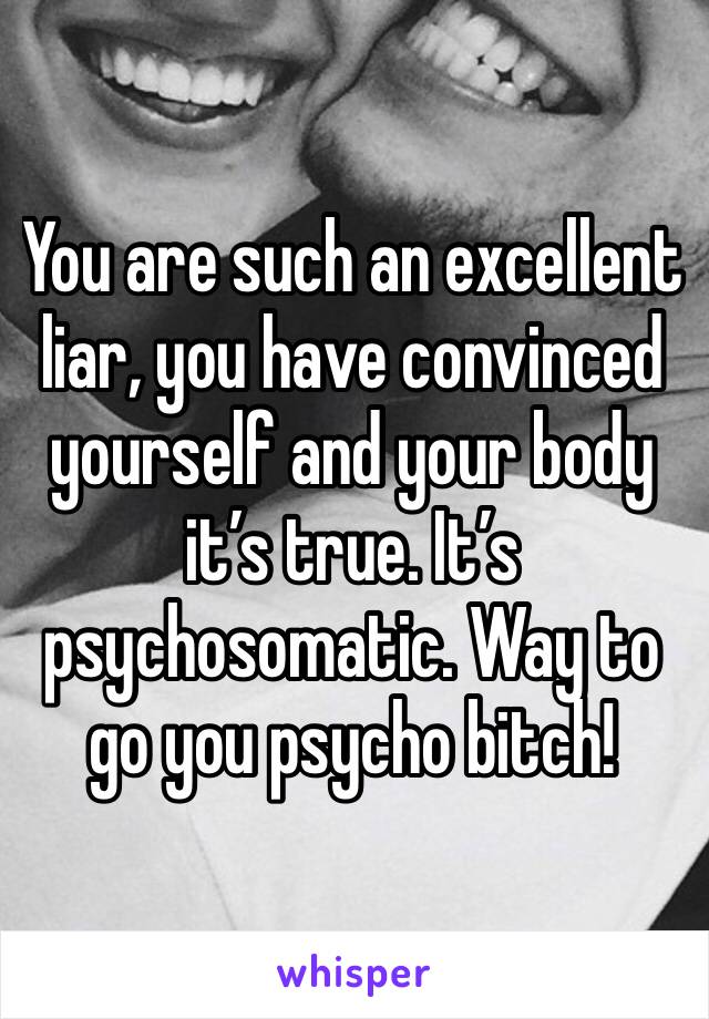 You are such an excellent liar, you have convinced yourself and your body it’s true. It’s psychosomatic. Way to go you psycho bitch! 