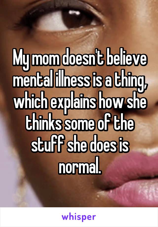 My mom doesn't believe mental illness is a thing, which explains how she thinks some of the stuff she does is normal.