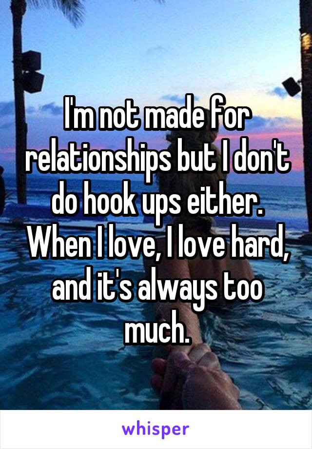 I'm not made for relationships but I don't do hook ups either. When I love, I love hard, and it's always too much.