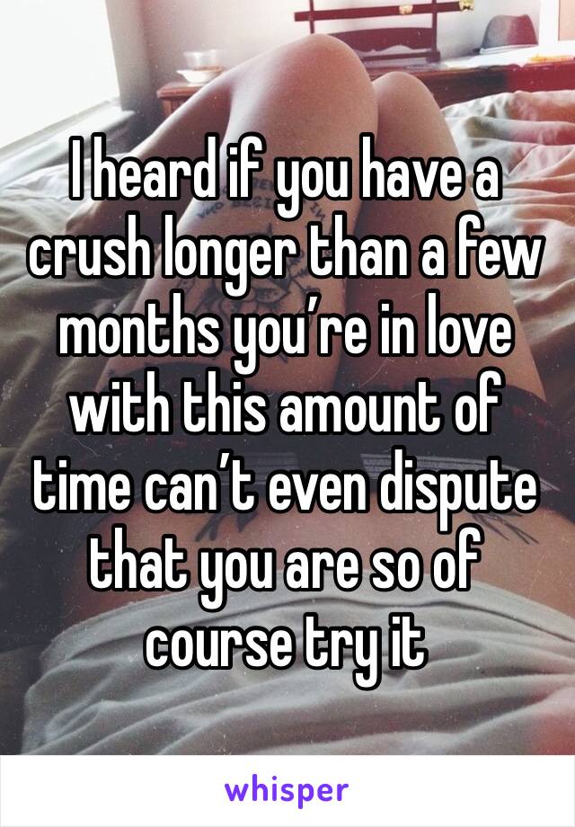 I heard if you have a crush longer than a few months you’re in love with this amount of time can’t even dispute that you are so of course try it