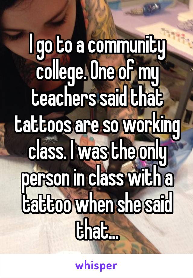 I go to a community college. One of my teachers said that tattoos are so working class. I was the only person in class with a tattoo when she said that...