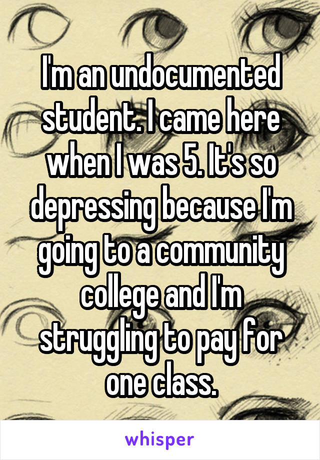 I'm an undocumented student. I came here when I was 5. It's so depressing because I'm going to a community college and I'm struggling to pay for one class.