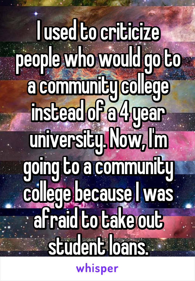 I used to criticize people who would go to a community college instead of a 4 year university. Now, I'm going to a community college because I was afraid to take out student loans.