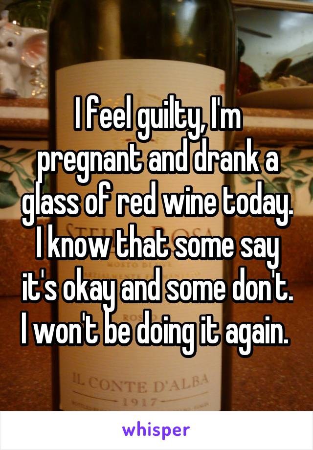 I feel guilty, I'm pregnant and drank a glass of red wine today. I know that some say it's okay and some don't. I won't be doing it again. 