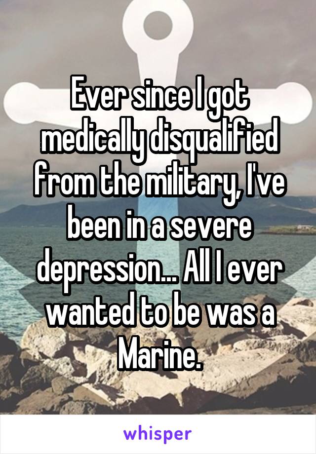 Ever since I got medically disqualified from the military, I've been in a severe depression... All I ever wanted to be was a Marine.