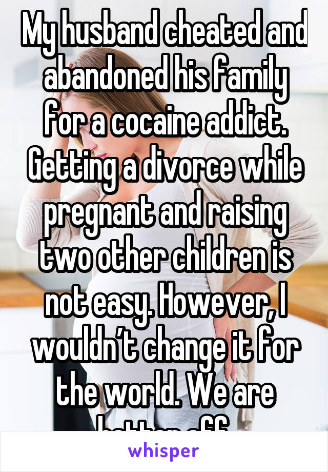 My husband cheated and abandoned his family for a cocaine addict. Getting a divorce while pregnant and raising two other children is not easy. However, I wouldn’t change it for the world. We are better off.