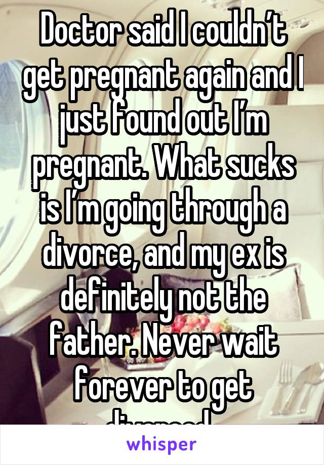 Doctor said I couldn’t get pregnant again and I just found out I’m pregnant. What sucks is I’m going through a divorce, and my ex is definitely not the father. Never wait forever to get divorced. 