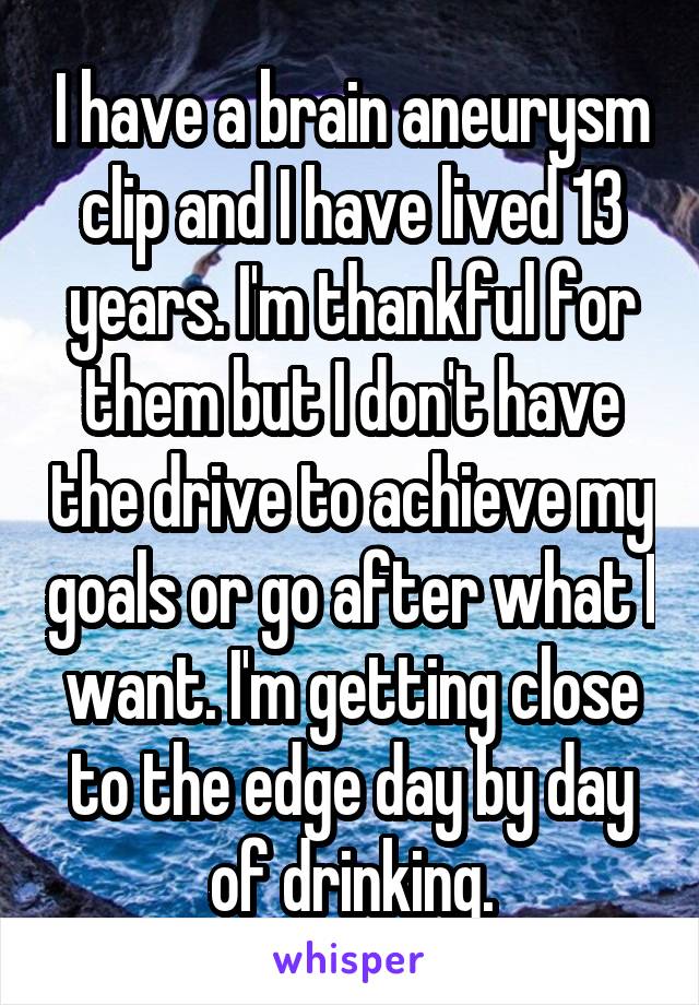 I have a brain aneurysm clip and I have lived 13 years. I'm thankful for them but I don't have the drive to achieve my goals or go after what I want. I'm getting close to the edge day by day of drinking.