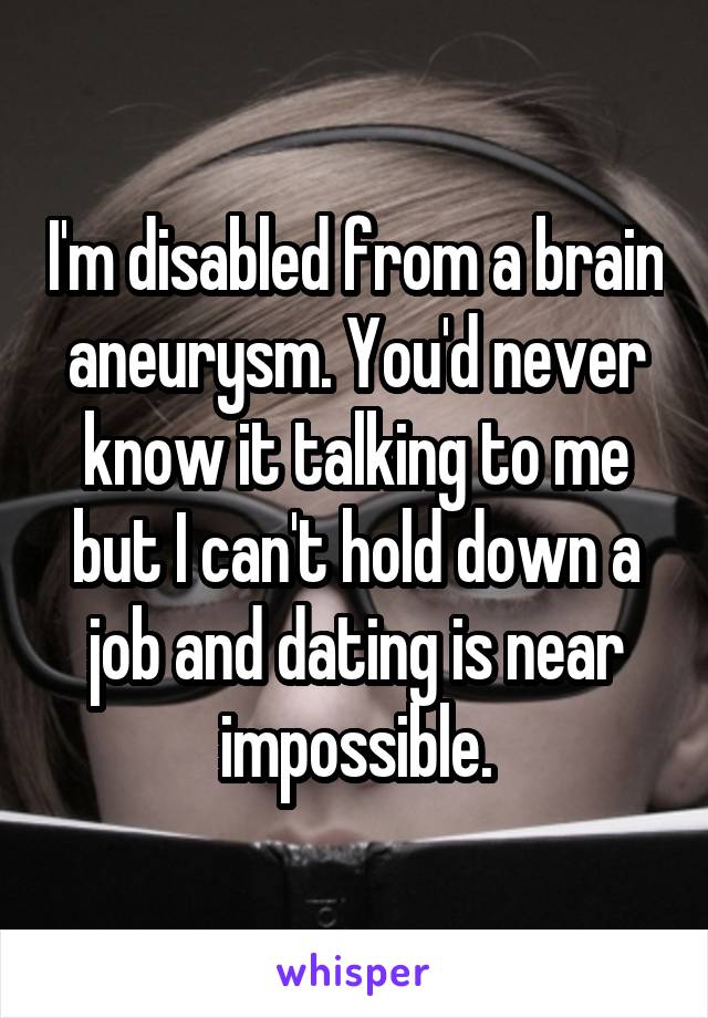 I'm disabled from a brain aneurysm. You'd never know it talking to me but I can't hold down a job and dating is near impossible.