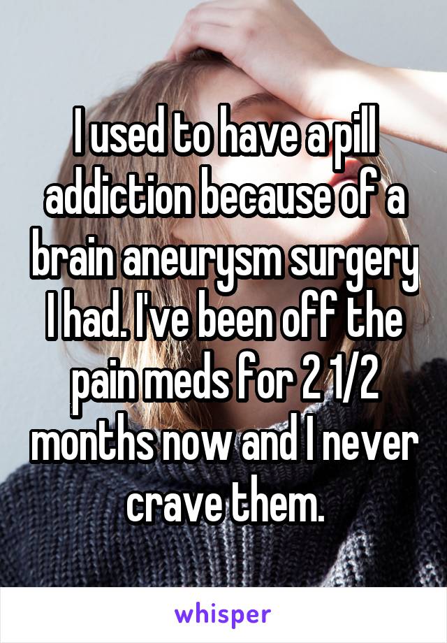 I used to have a pill addiction because of a brain aneurysm surgery I had. I've been off the pain meds for 2 1/2 months now and I never crave them.