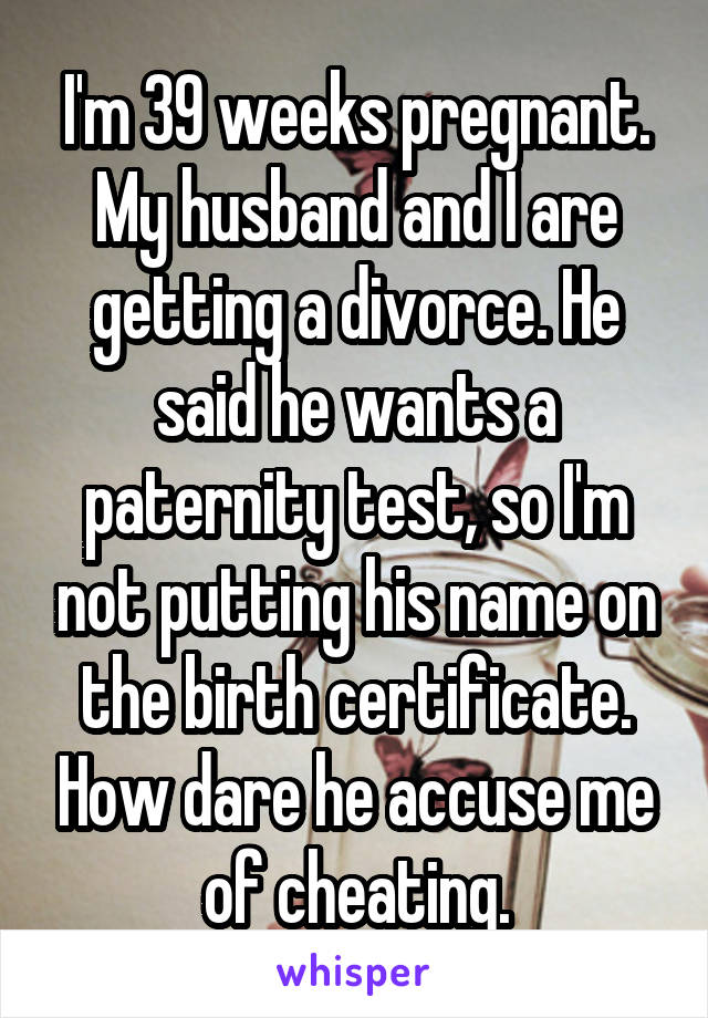 I'm 39 weeks pregnant. My husband and I are getting a divorce. He said he wants a paternity test, so I'm not putting his name on the birth certificate. How dare he accuse me of cheating.
