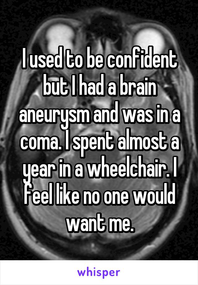 I used to be confident but I had a brain aneurysm and was in a coma. I spent almost a year in a wheelchair. I feel like no one would want me.