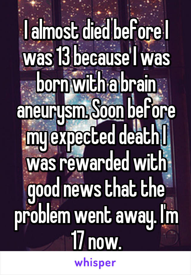 I almost died before I was 13 because I was born with a brain aneurysm. Soon before my expected death I was rewarded with good news that the problem went away. I'm 17 now.
