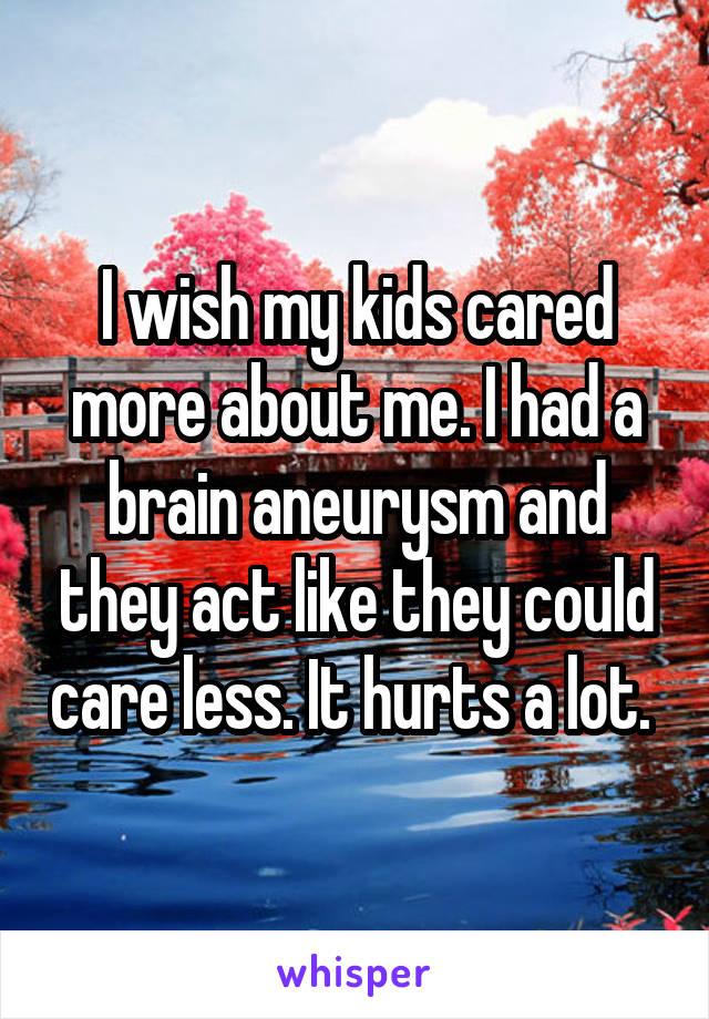 I wish my kids cared more about me. I had a brain aneurysm and they act like they could care less. It hurts a lot. 