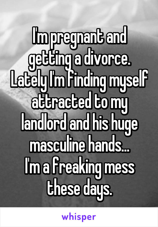 I'm pregnant and getting a divorce. Lately I'm finding myself attracted to my landlord and his huge masculine hands...
I'm a freaking mess these days.