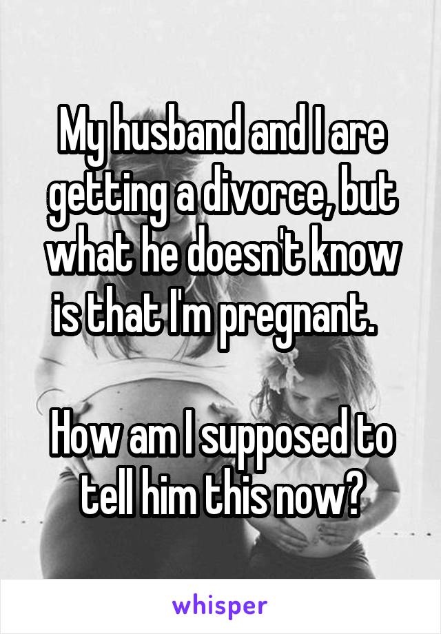 My husband and I are getting a divorce, but what he doesn't know is that I'm pregnant.  

How am I supposed to tell him this now?