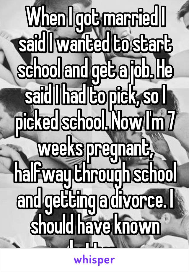 When I got married I said I wanted to start school and get a job. He said I had to pick, so I picked school. Now I'm 7 weeks pregnant, halfway through school and getting a divorce. I should have known better.