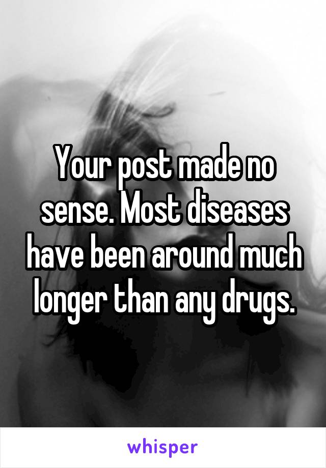 Your post made no sense. Most diseases have been around much longer than any drugs.