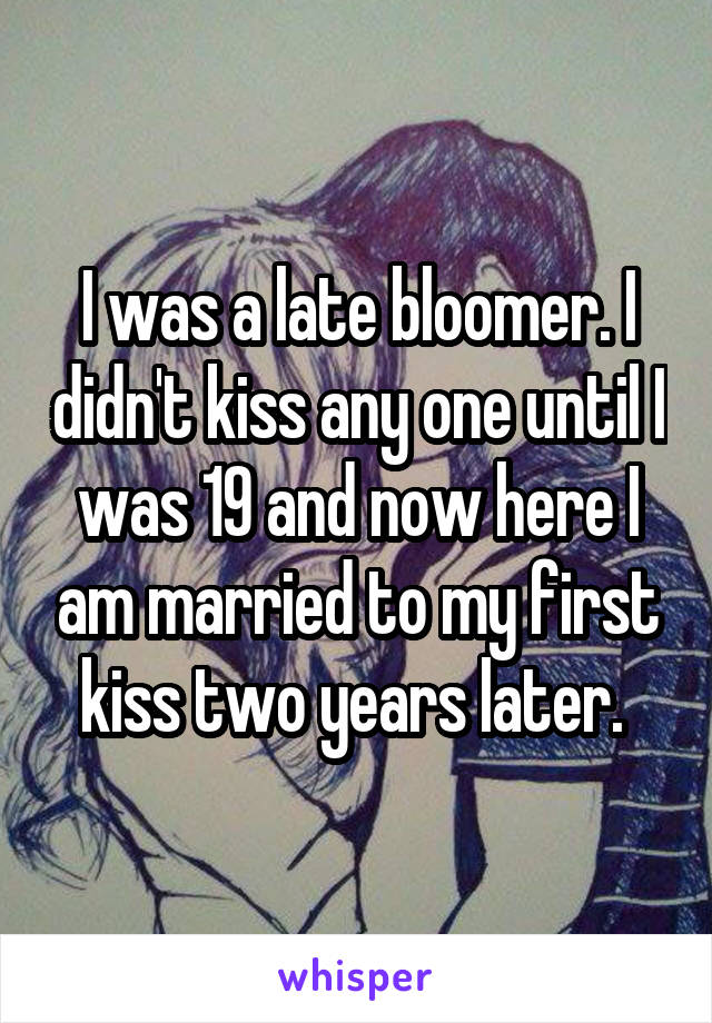 I was a late bloomer. I didn't kiss any one until I was 19 and now here I am married to my first kiss two years later. 