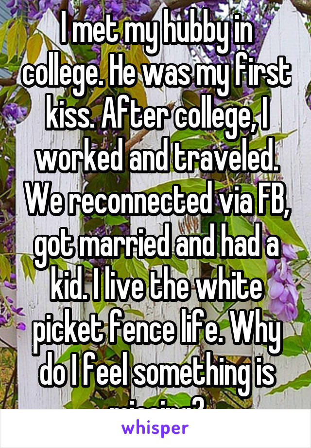 I met my hubby in college. He was my first kiss. After college, I worked and traveled. We reconnected via FB, got married and had a kid. I live the white picket fence life. Why do I feel something is missing?