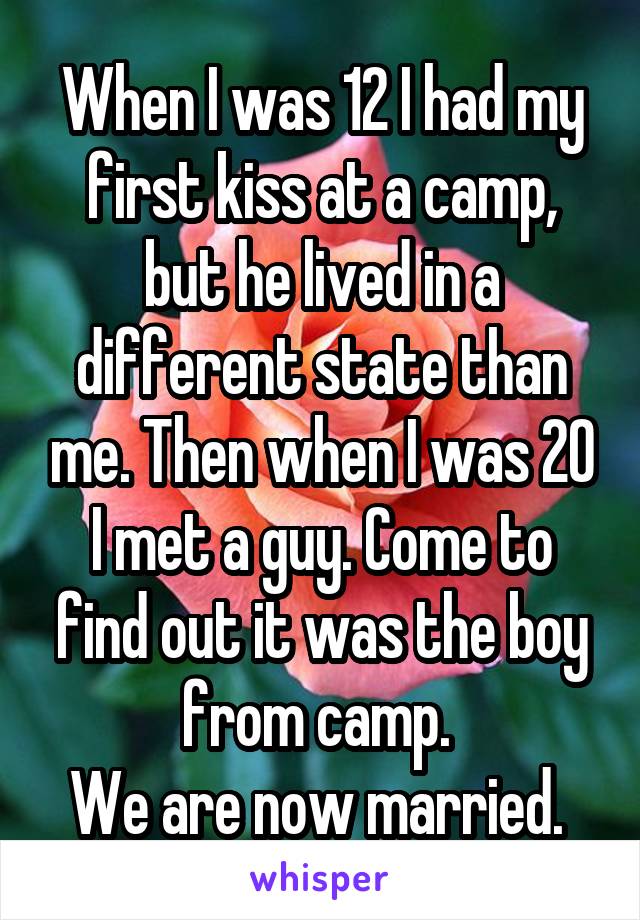 When I was 12 I had my first kiss at a camp, but he lived in a different state than me. Then when I was 20 I met a guy. Come to find out it was the boy from camp. 
We are now married. 