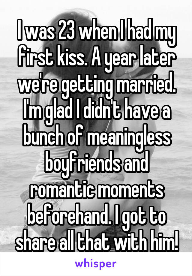 I was 23 when I had my first kiss. A year later we're getting married. I'm glad I didn't have a bunch of meaningless boyfriends and romantic moments beforehand. I got to share all that with him!