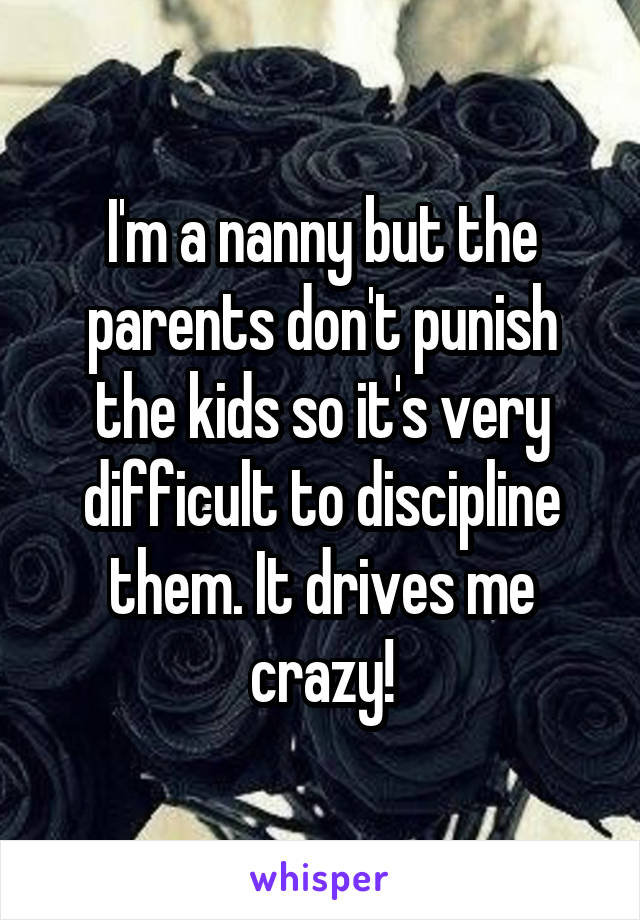 I'm a nanny but the parents don't punish the kids so it's very difficult to discipline them. It drives me crazy!