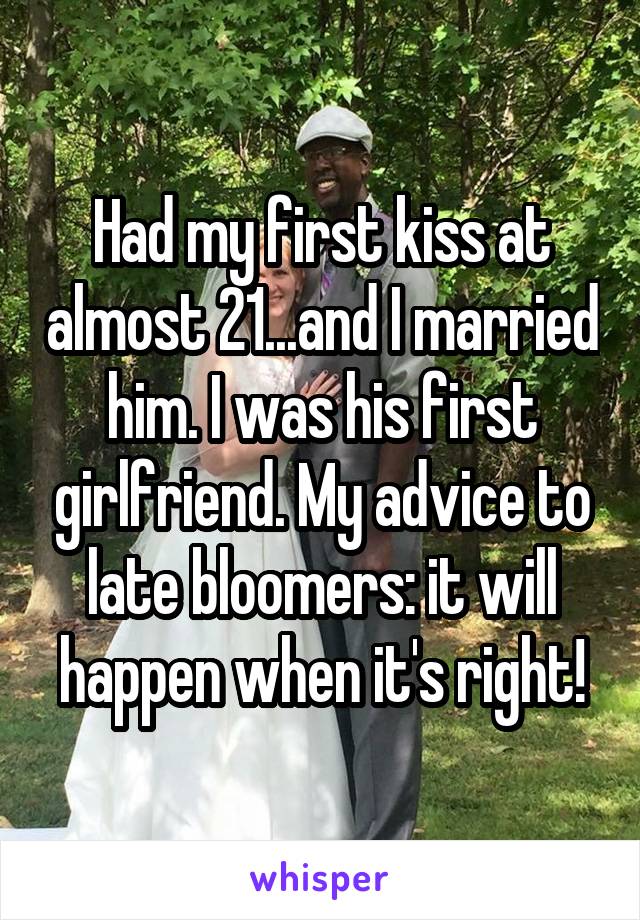 Had my first kiss at almost 21...and I married him. I was his first girlfriend. My advice to late bloomers: it will happen when it's right!