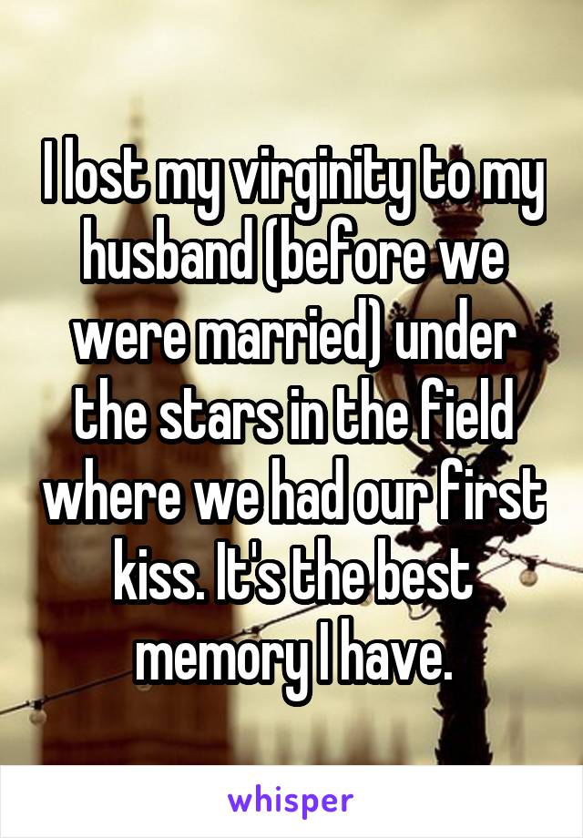 I lost my virginity to my husband (before we were married) under the stars in the field where we had our first kiss. It's the best memory I have.