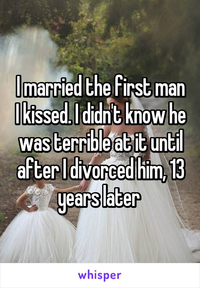 I married the first man I kissed. I didn't know he was terrible at it until after I divorced him, 13 years later 