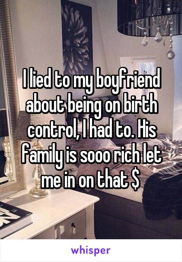 I lied to my boyfriend about being on birth control, I had to. His family is sooo rich let me in on that $ 