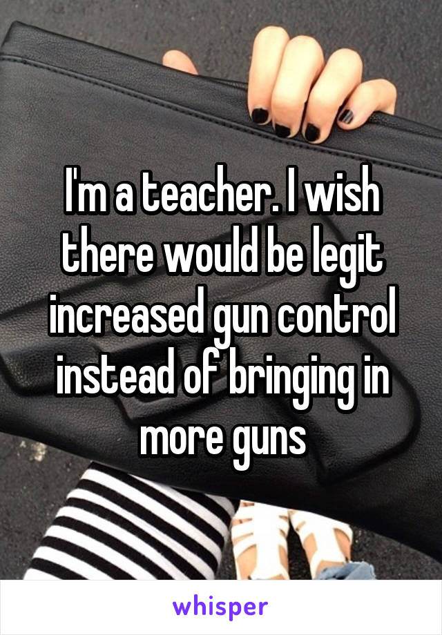 I'm a teacher. I wish there would be legit increased gun control instead of bringing in more guns