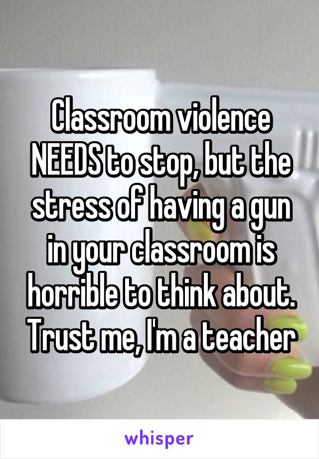 Classroom violence NEEDS to stop, but the stress of having a gun in your classroom is horrible to think about. Trust me, I'm a teacher