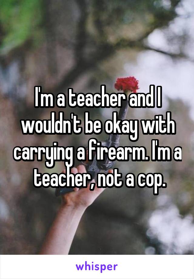 I'm a teacher and I wouldn't be okay with carrying a firearm. I'm a  teacher, not a cop.