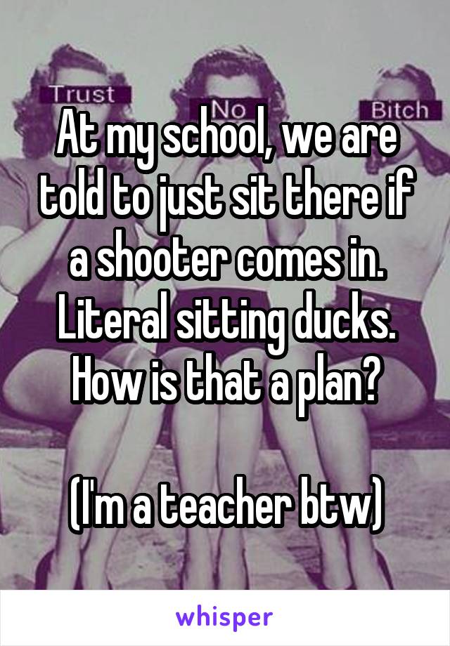 At my school, we are told to just sit there if a shooter comes in. Literal sitting ducks. How is that a plan?

(I'm a teacher btw)