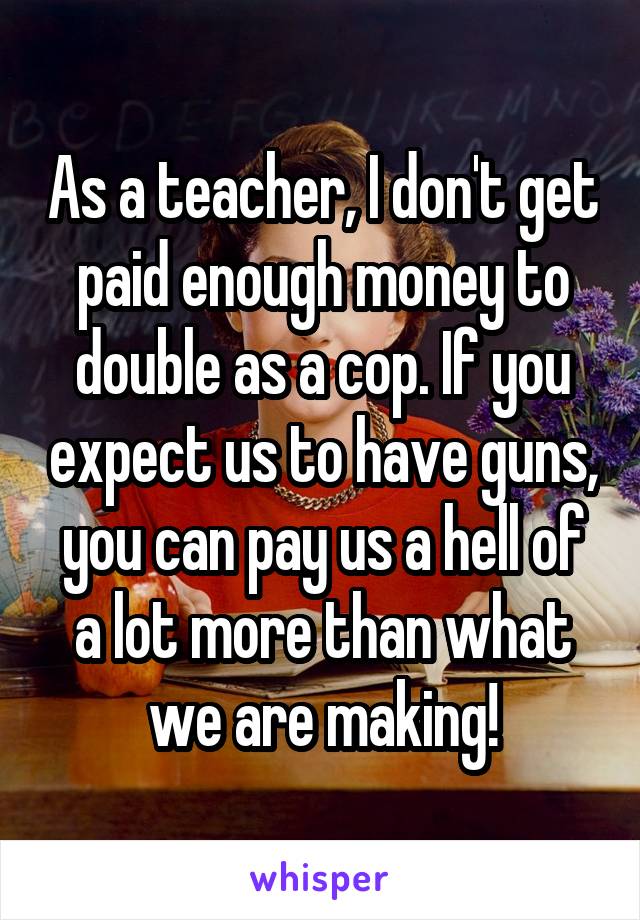 As a teacher, I don't get paid enough money to double as a cop. If you expect us to have guns, you can pay us a hell of a lot more than what we are making!