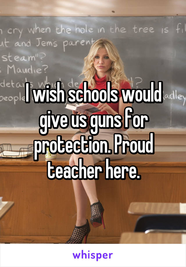 I wish schools would give us guns for protection. Proud teacher here.